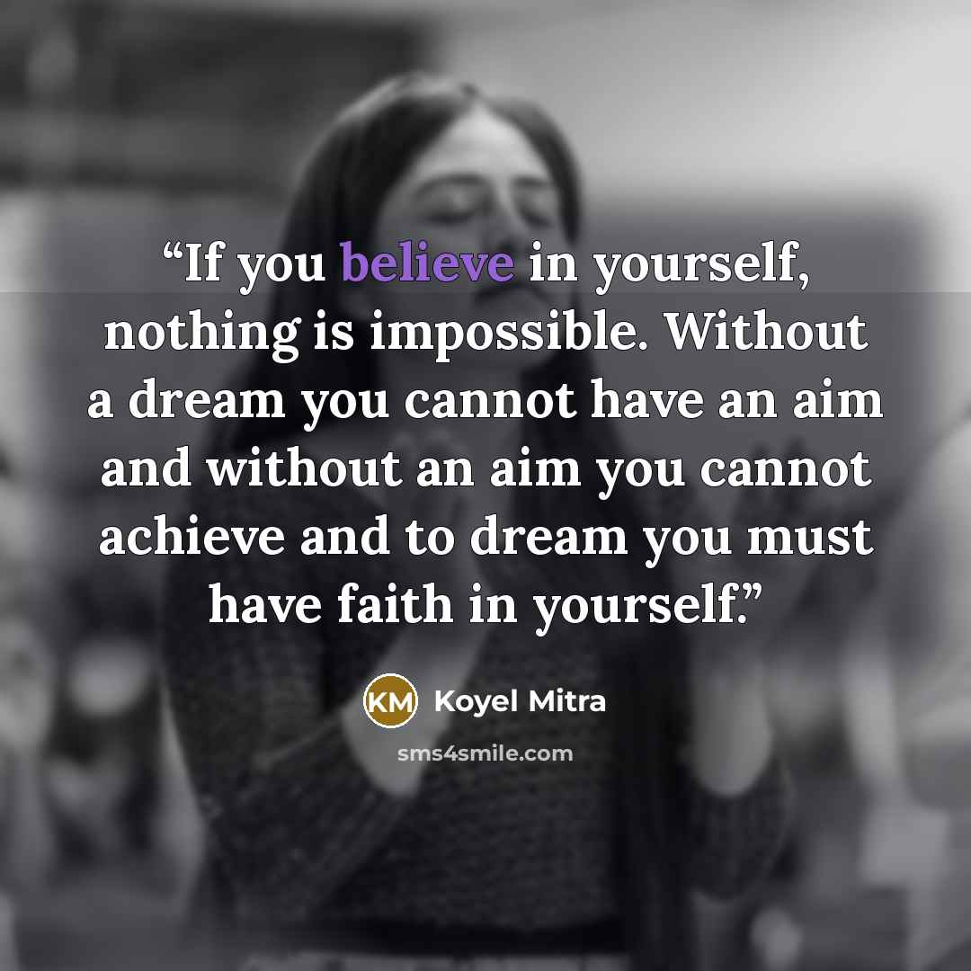“If you believe in yourself, nothing is impossible. Without a dream you cannot have an aim and without an aim you cannot achieve and to dream you must have faith in yourself.” quote by Koyel Mitra