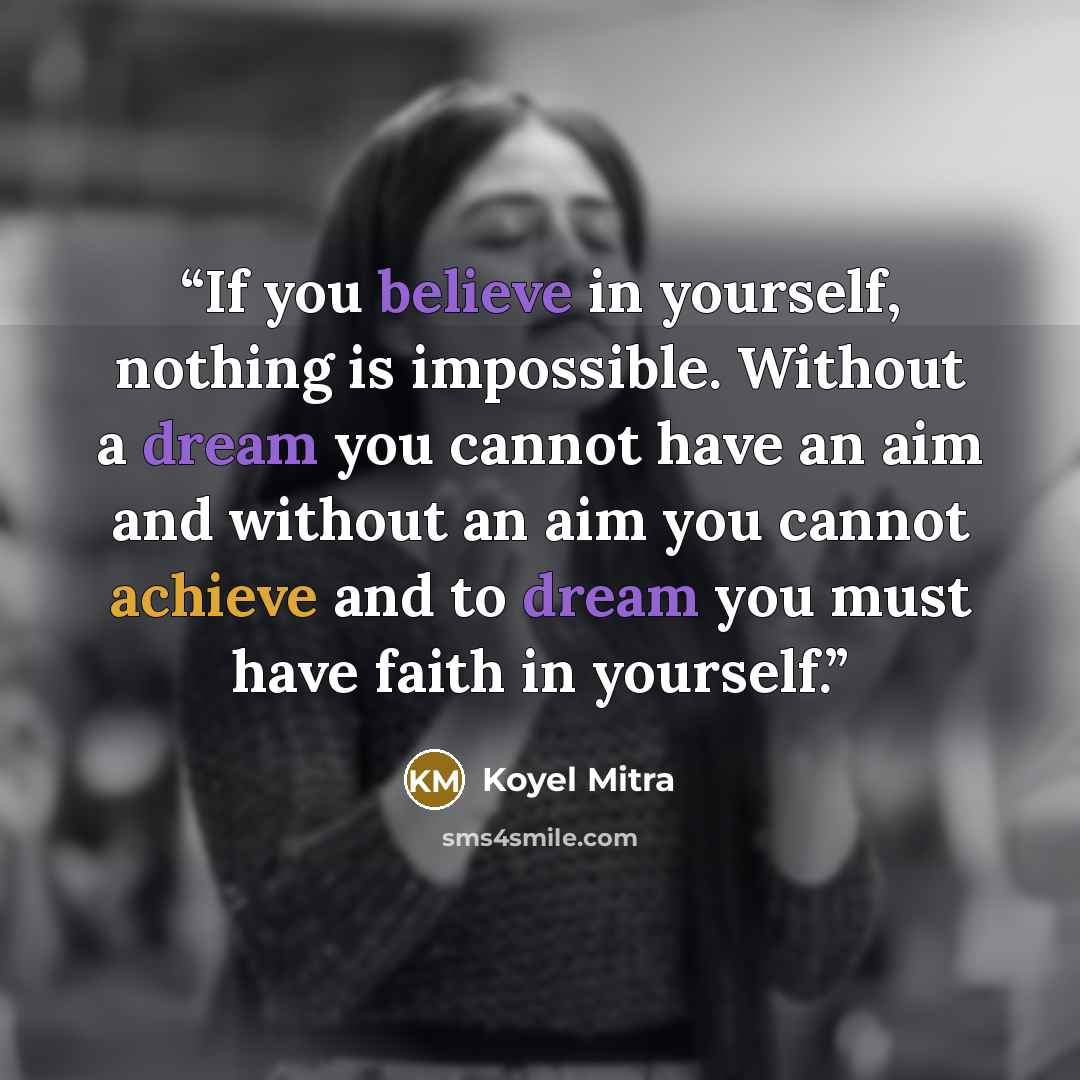 “If you believe in yourself, nothing is impossible. Without a dream you cannot have an aim and without an aim you cannot achieve and to dream you must have faith in yourself.” quote by Koyel Mitra