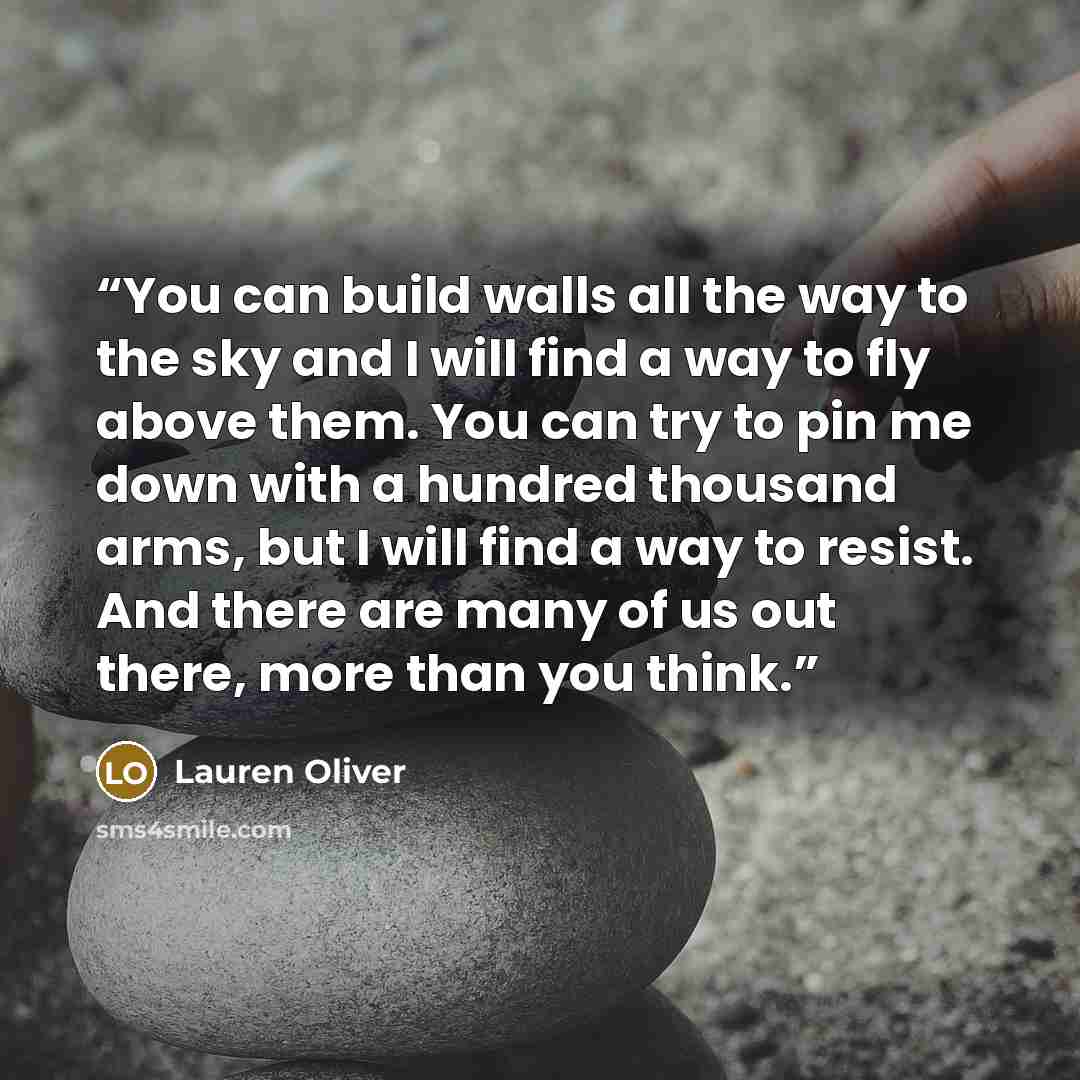 “You can build walls all the way to the sky and I will find a way to fly above them. You can try to pin me down with a hundred thousand arms, but I will find a way to resist. And there are many of us out there, more than you think.” quote by Lauren Oliver