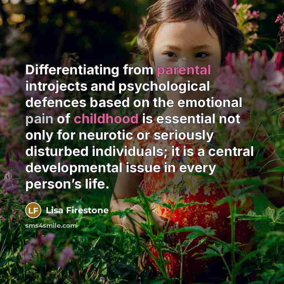 “Differentiating from parental introjects and psychological defences based on the emotional pain of childhood is essential not only for neurotic or seriously disturbed individuals; it is a central developmental issue in every person’s life.” quote by Lisa Firestone
