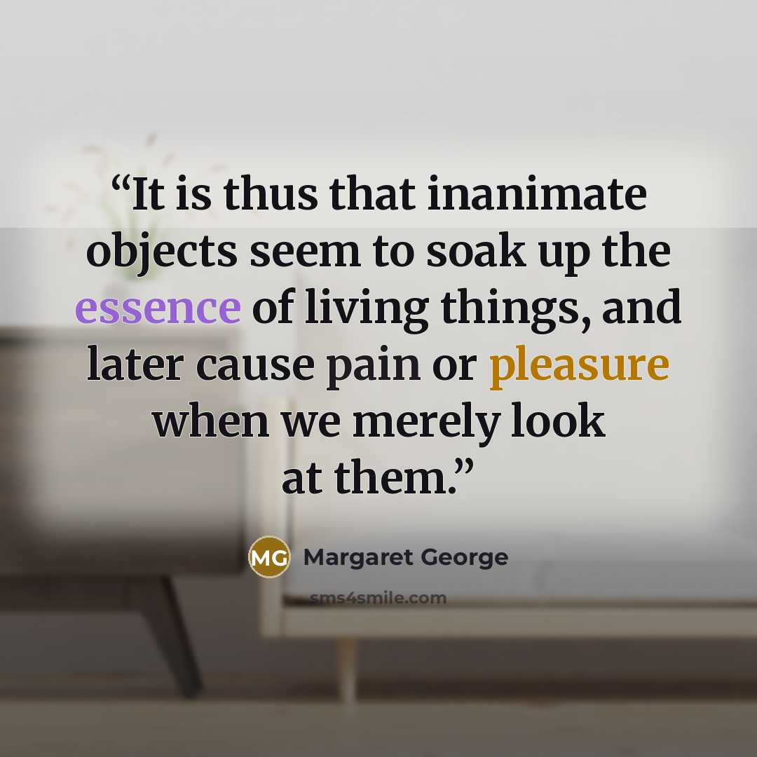“It is thus that inanimate objects seem to soak up the essence of living things, and later cause pain or pleasure when we merely look at them.” quote by Margaret George
