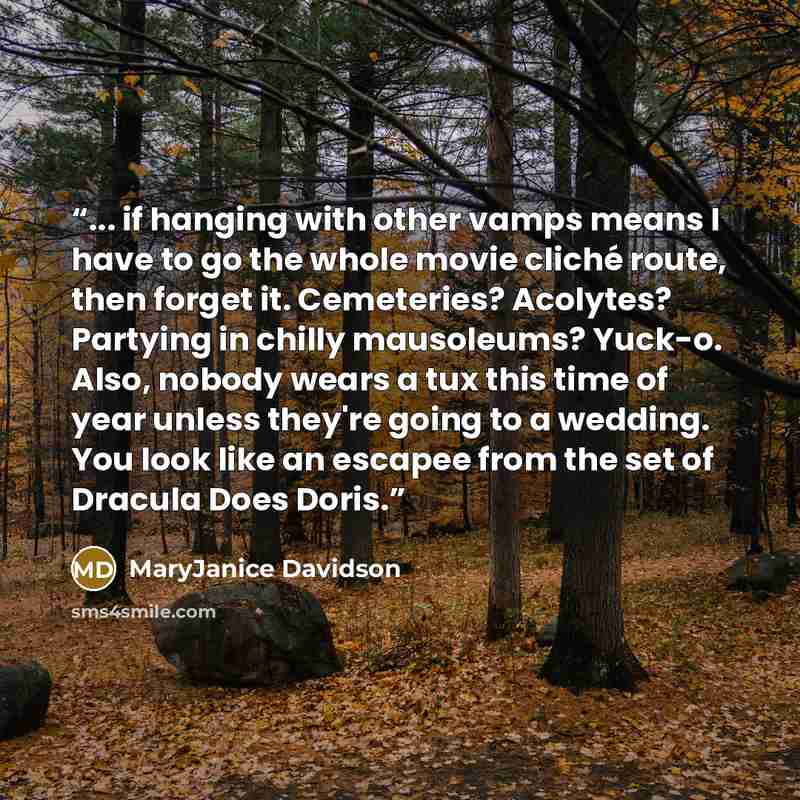 “... if hanging with other vamps means I have to go the whole movie cliché route, then forget it. Cemeteries? Acolytes? Partying in chilly mausoleums? Yuck-o. Also, nobody wears a tux this time of year unless they're going to a wedding. You look like an escapee from the set of Dracula Does Doris.” quote by MaryJanice Davidson