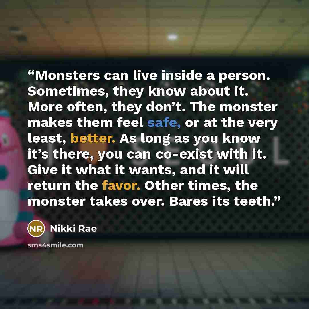 “Monsters can live inside a person. Sometimes, they know about it. More often, they don’t. The monster makes them feel safe, or at the very least, better. As long as you know it’s there, you can co-exist with it. Give it what it wants, and it will return the favor. Other times, the monster takes…” quote by Nikki Rae