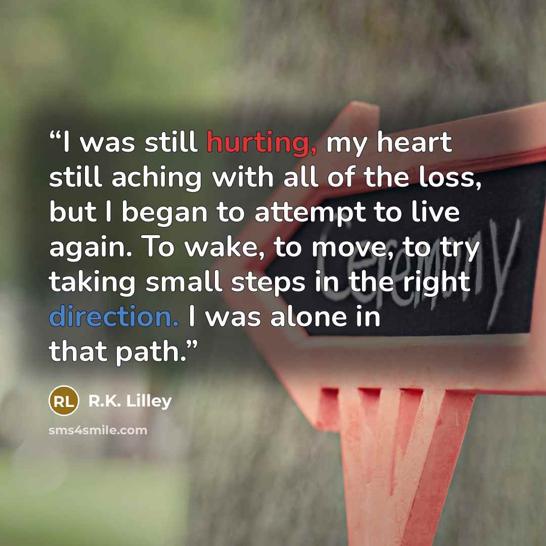 “I was still hurting, my heart still aching with all of the loss, but I began to attempt to live again. To wake, to move, to try taking small steps in the right direction. I was alone in that path.” quote by R.K. Lilley