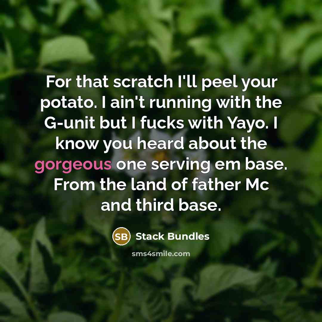 “For that scratch I'll peel your potato. I ain't running with the G-unit but I fucks with Yayo. I know you heard about the gorgeous one serving em base. From the land of father Mc and third base.” quote by Stack Bundles