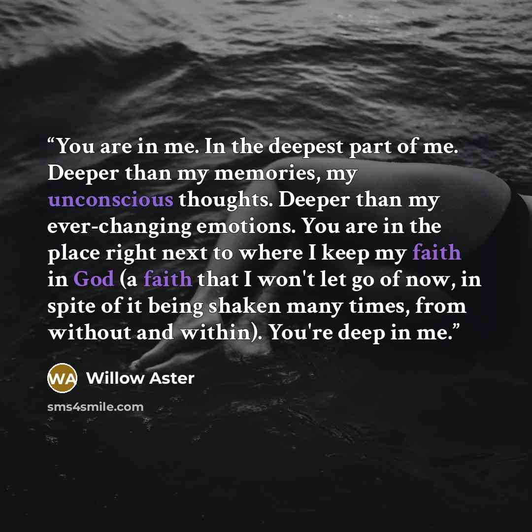 “You are in me. In the deepest part of me. Deeper than my memories, my unconscious thoughts. Deeper than my ever-changing emotions. You are in the place right next to where I keep my faith in God (a faith that I won't let go of now, in spite of it being shaken many times, from without and within)…” quote by Willow Aster