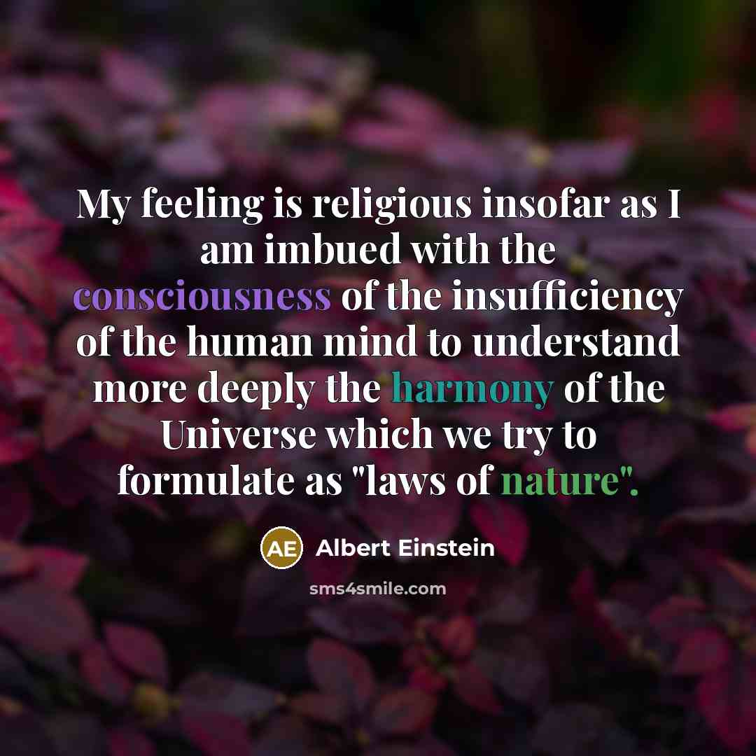 “My feeling is religious insofar as I am imbued with the consciousness of the insufficiency of the human mind to understand more deeply the harmony of the Universe which we try to formulate as "laws of nature".” quote by Albert Einstein