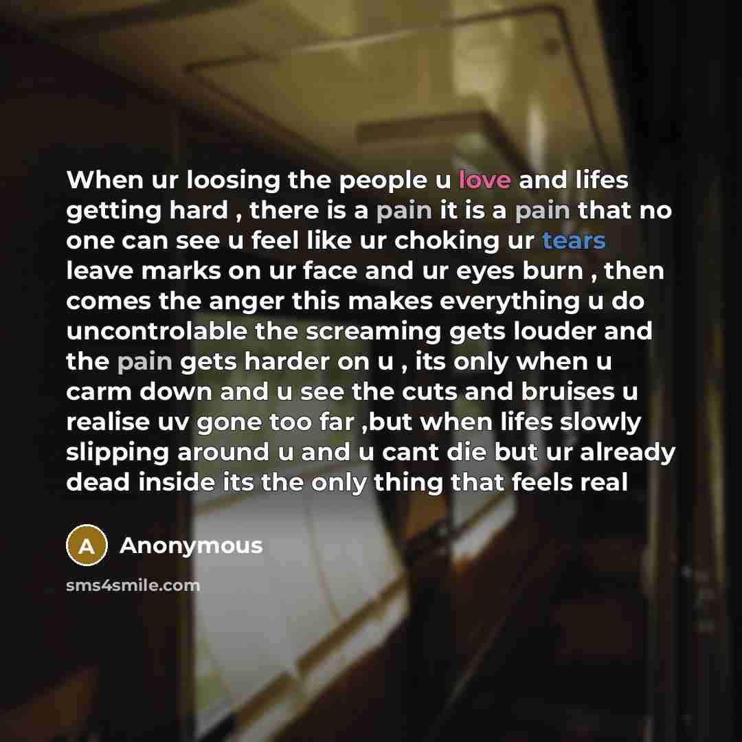 “When ur loosing the people u love and lifes getting hard , there is a pain it is a pain that no one can see u feel like ur choking ur tears leave marks on ur face and ur eyes burn , then comes the anger this makes everything u do uncontrolable the screaming gets louder and the pain gets harder on…” quote by Anonymous