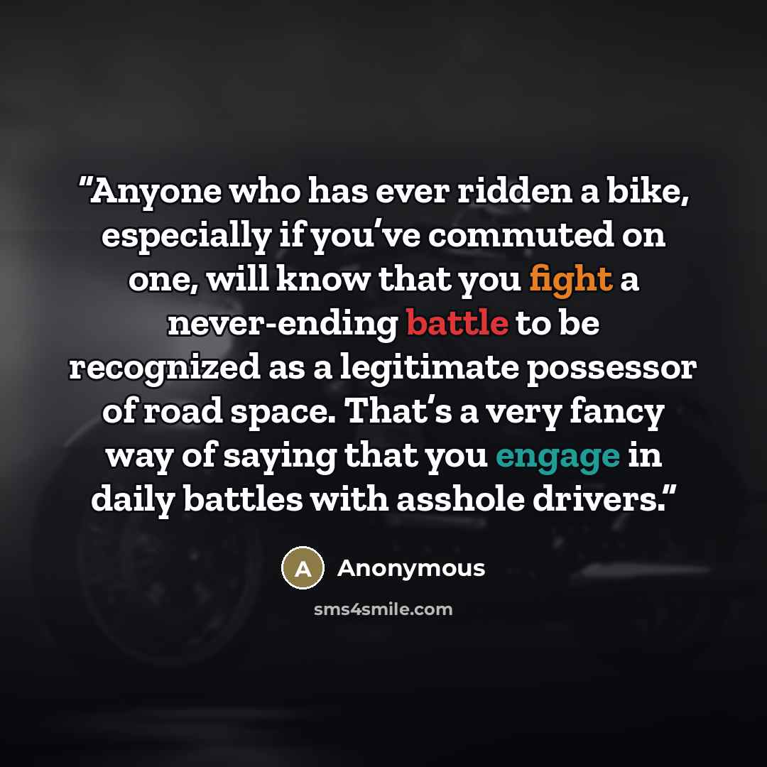 “Anyone who has ever ridden a bike, especially if you’ve commuted on one, will know that you fight a never-ending battle to be recognized as a legitimate possessor of road space. That’s a very fancy way of saying that you engage in daily battles with asshole drivers.” quote by Anonymous