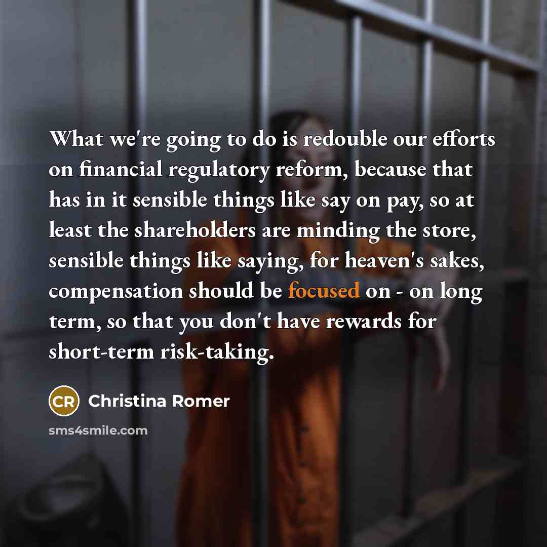 “What we're going to do is redouble our efforts on financial regulatory reform, because that has in it sensible things like say on pay, so at least the shareholders are minding the store, sensible things like saying, for heaven's sakes, compensation should be focused on - on long term, so that you…” quote by Christina Romer