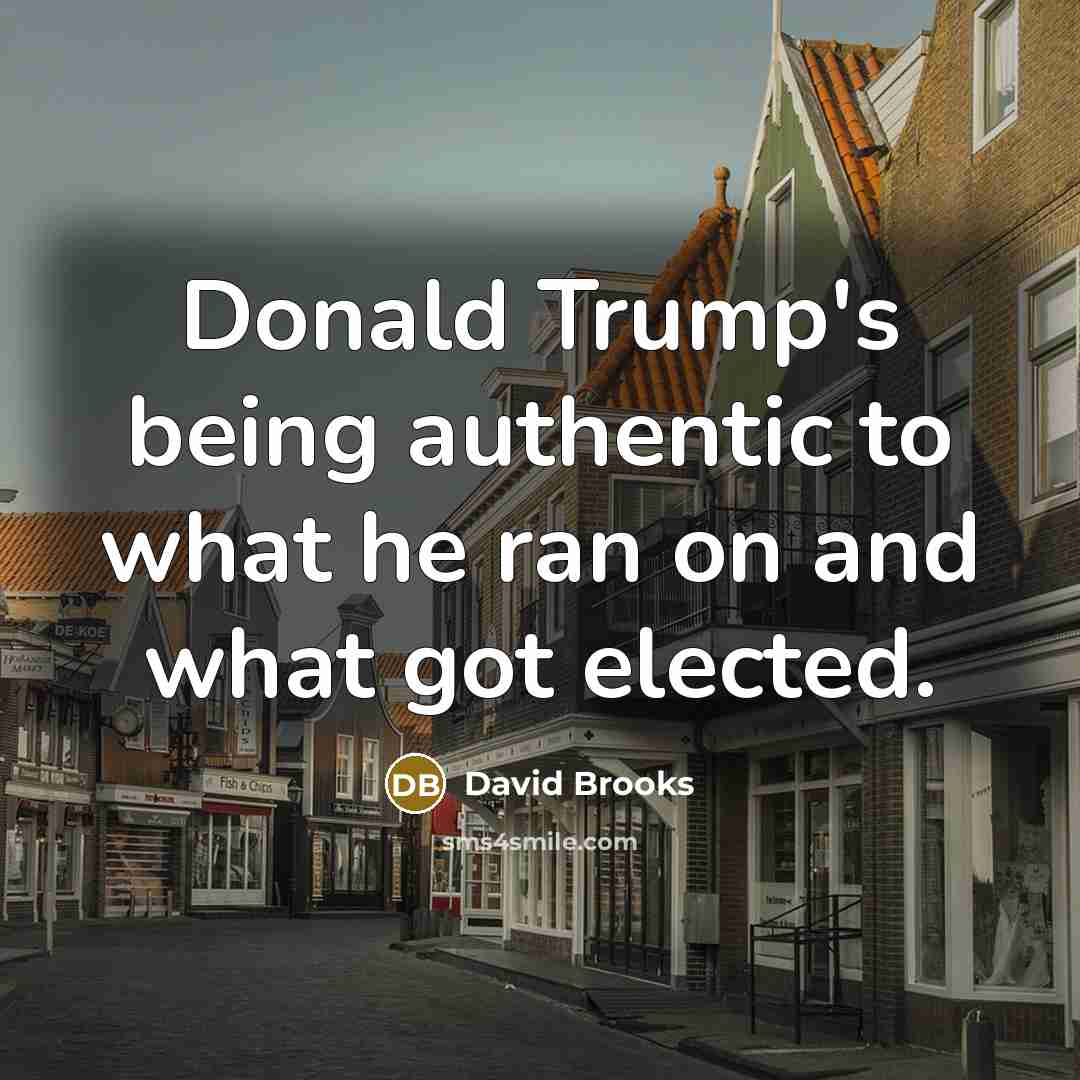 “Donald Trump's being authentic to what he ran on and what got elected.” quote by David Brooks