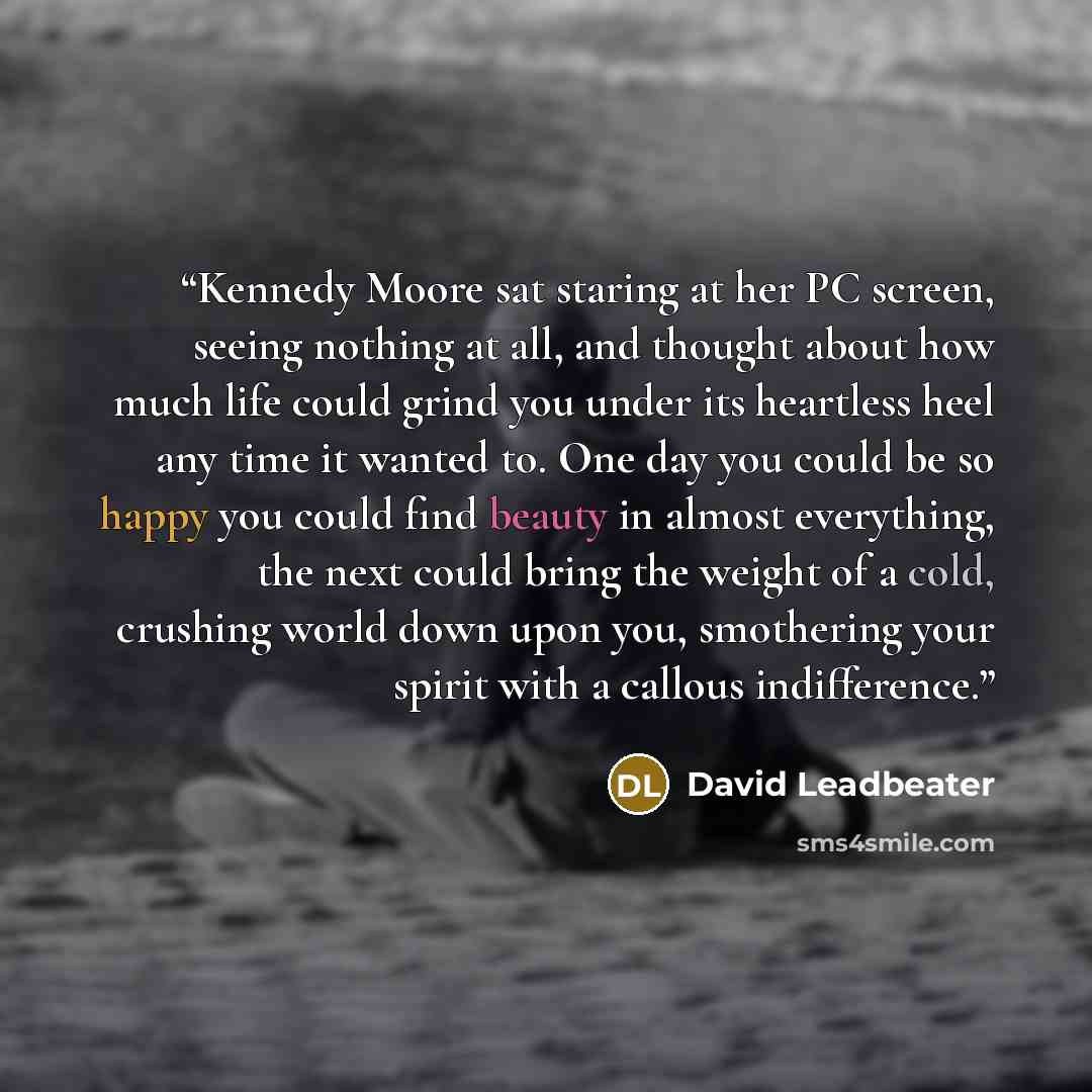 “Kennedy Moore sat staring at her PC screen, seeing nothing at all, and thought about how much life could grind you under its heartless heel any time it wanted to. One day you could be so happy you could find beauty in almost everything, the next could bring the weight of a cold, crushing world…” quote by David Leadbeater