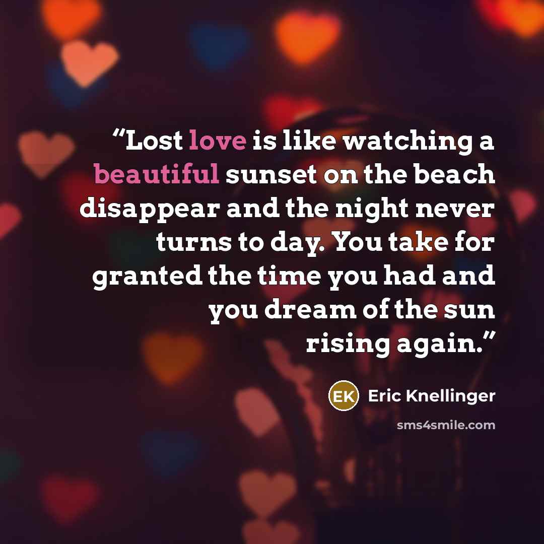 “Lost love is like watching a beautiful sunset on the beach disappear and the night never turns to day. You take for granted the time you had and you dream of the sun rising again.” quote by Eric Knellinger