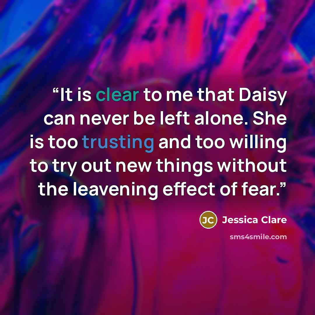 “It is clear to me that Daisy can never be left alone. She is too trusting and too willing to try out new things without the leavening effect of fear.” quote by Jessica Clare