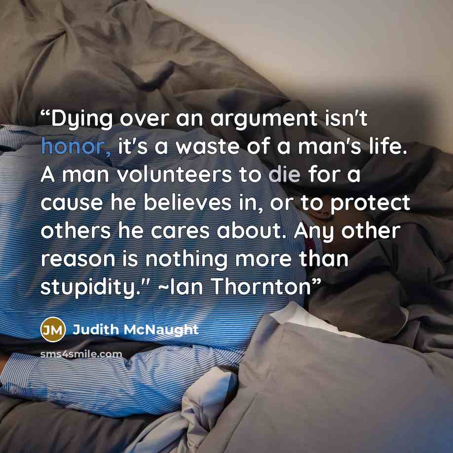 “Dying over an argument isn't honor, it's a waste of a man's life. A man volunteers to die for a cause he believes in, or to protect others he cares about. Any other reason is nothing more than stupidity." ~Ian Thornton” quote by Judith McNaught