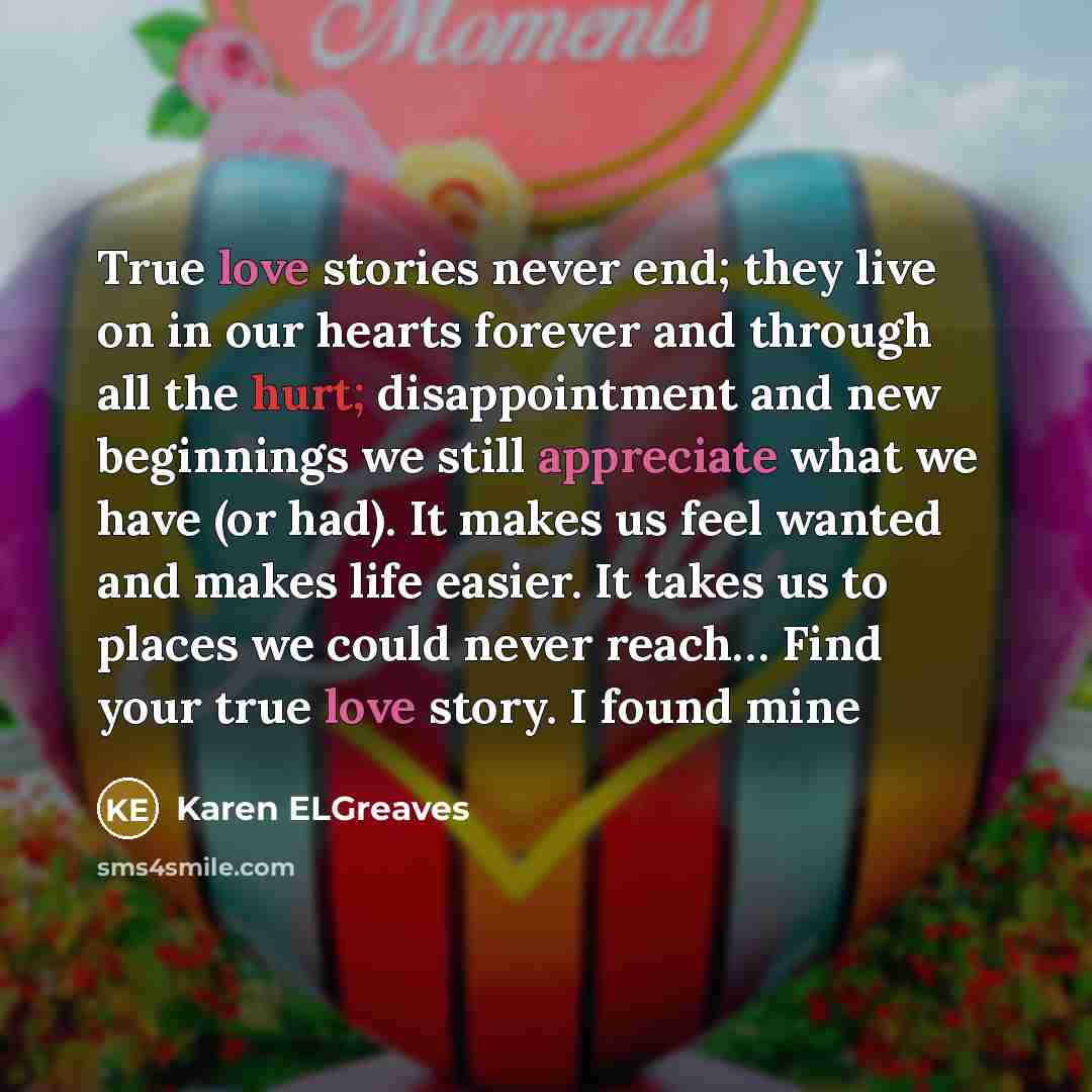“True love stories never end; they live on in our hearts forever and through all the hurt; disappointment and new beginnings we still appreciate what we have (or had). It makes us feel wanted and makes life easier. It takes us to places we could never reach… Find your true love story. I found mine” quote by Karen ELGreaves