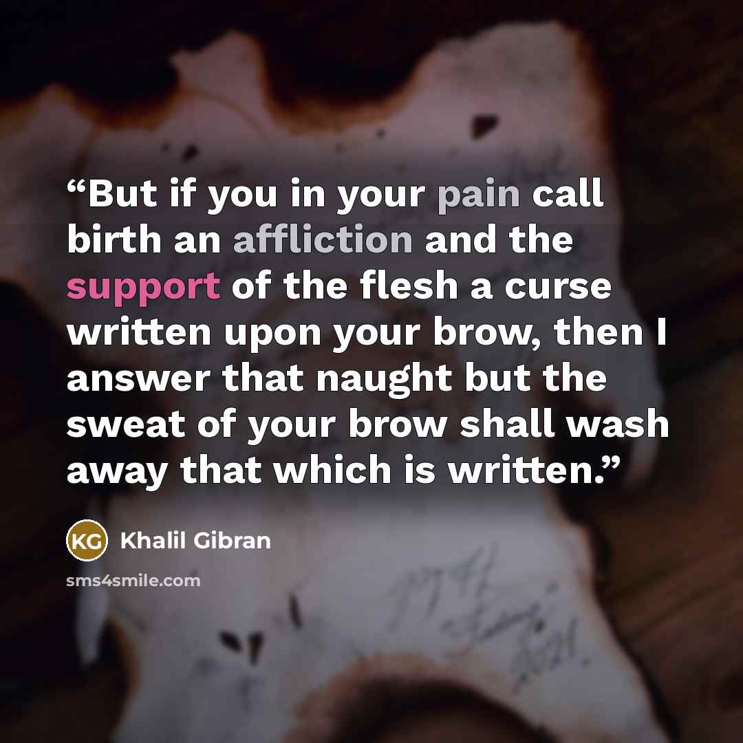 “But if you in your pain call birth an affliction and the support of the flesh a curse written upon your brow, then I answer that naught but the sweat of your brow shall wash away that which is written.” quote by Khalil Gibran