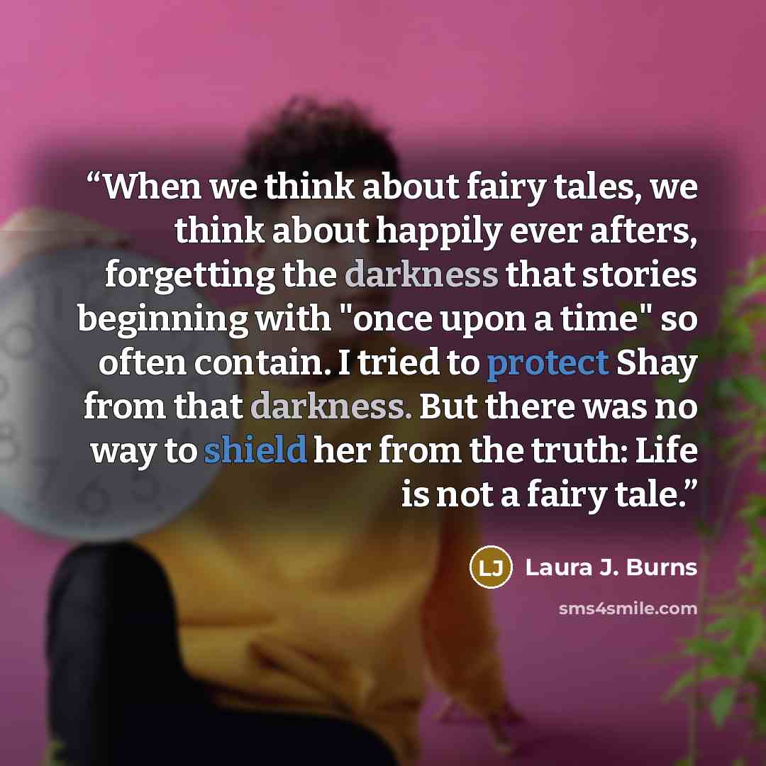 “When we think about fairy tales, we think about happily ever afters, forgetting the darkness that stories beginning with "once upon a time" so often contain. I tried to protect Shay from that darkness. But there was no way to shield her from the truth: Life is not a fairy tale.” quote by Laura J. Burns