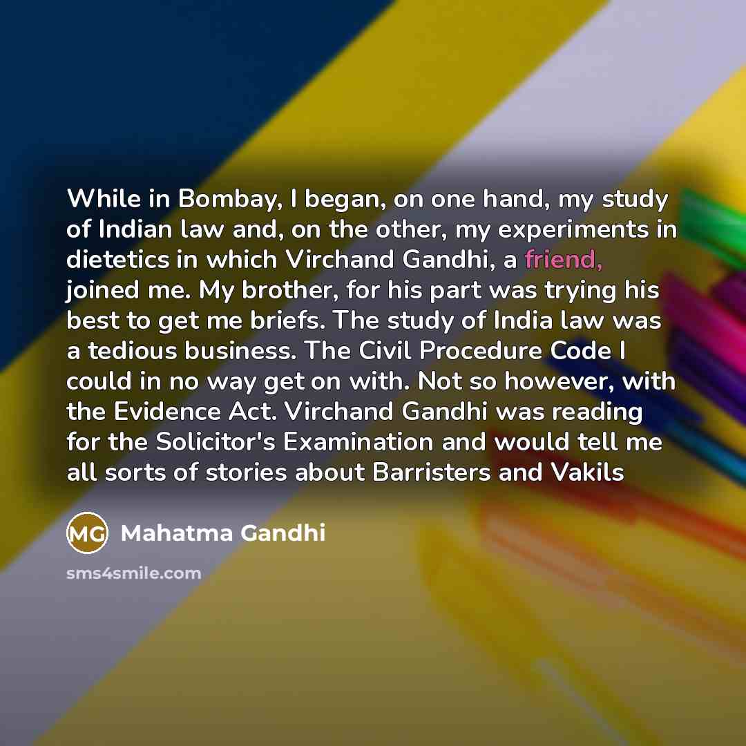 “While in Bombay, I began, on one hand, my study of Indian law and, on the other, my experiments in dietetics in which Virchand Gandhi, a friend, joined me. My brother, for his part was trying his best to get me briefs. The study of India law was a tedious business. The Civil Procedure Code I could…” quote by Mahatma Gandhi