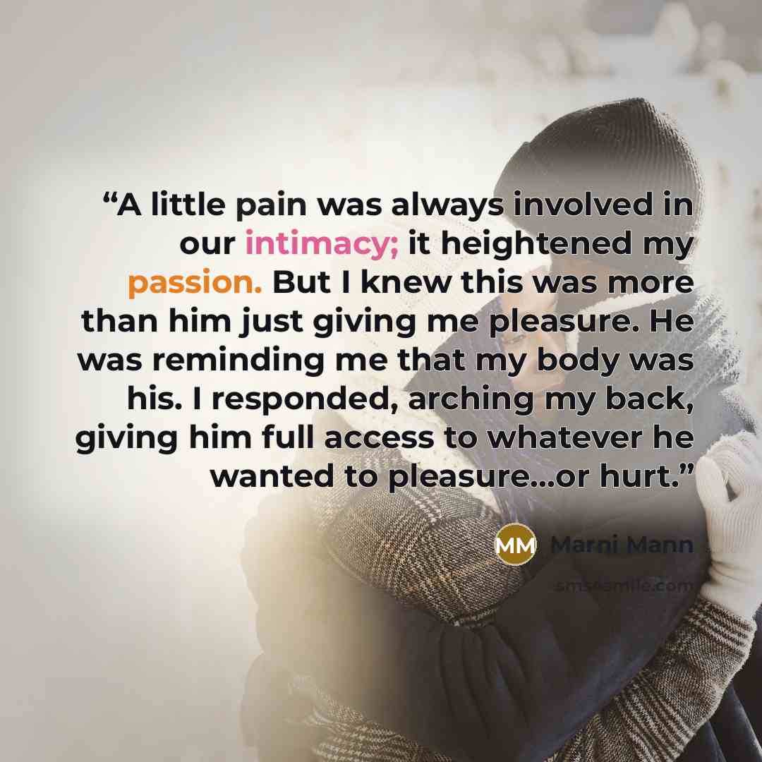 “A little pain was always involved in our intimacy; it heightened my passion. But I knew this was more than him just giving me pleasure. He was reminding me that my body was his. I responded, arching my back, giving him full access to whatever he wanted to pleasure…or hurt.” quote by Marni Mann