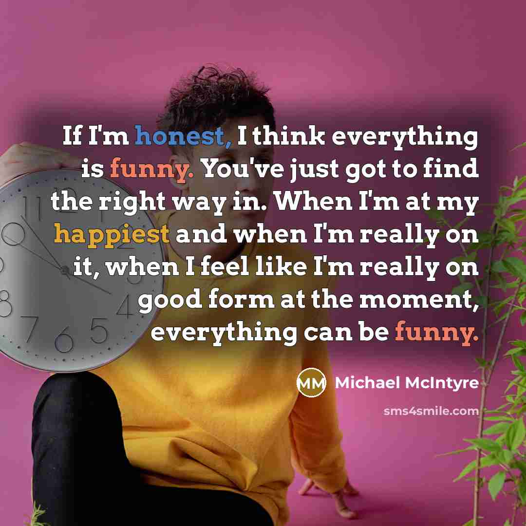 “If I'm honest, I think everything is funny. You've just got to find the right way in. When I'm at my happiest and when I'm really on it, when I feel like I'm really on good form at the moment, everything can be funny.” quote by Michael McIntyre