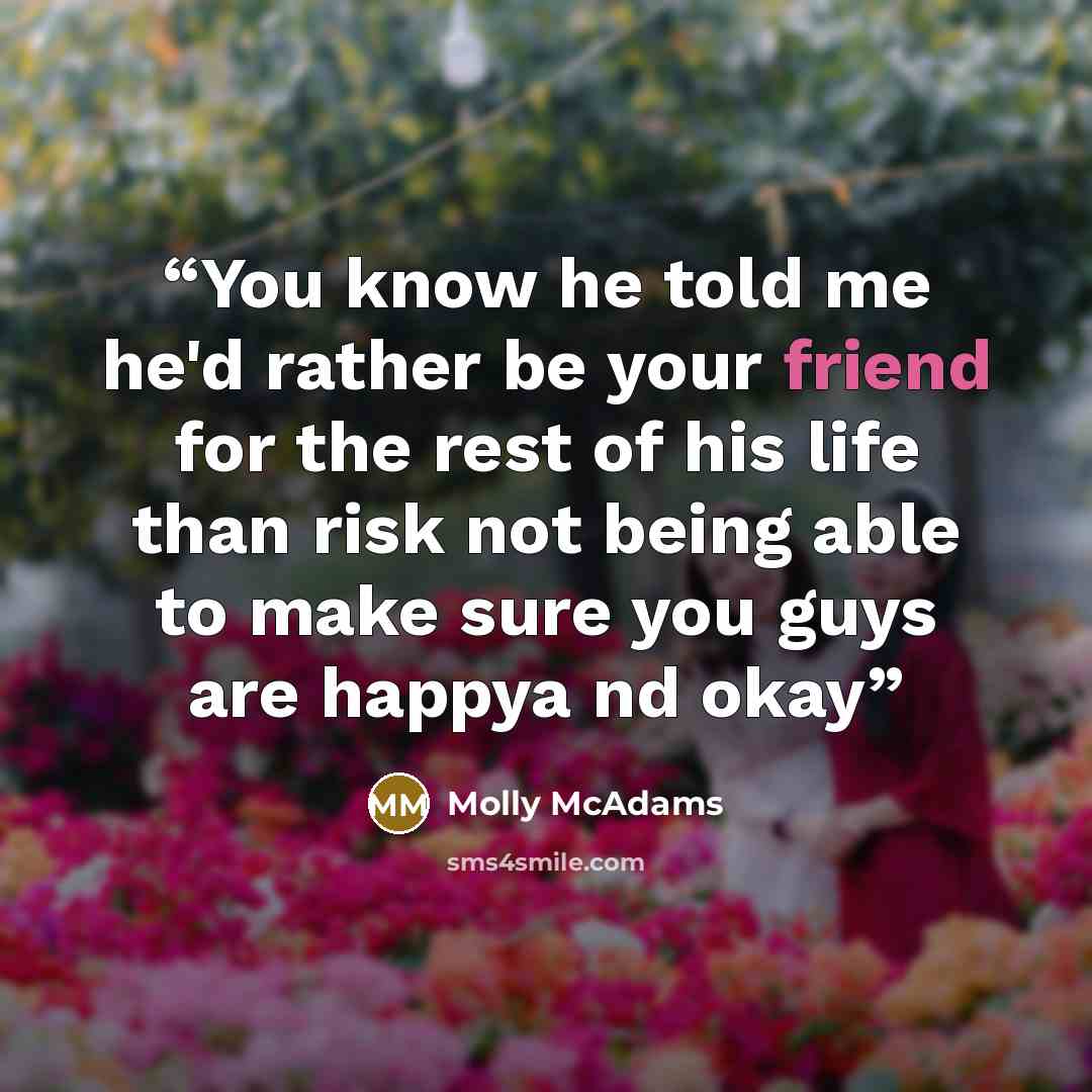 “You know he told me he'd rather be your friend for the rest of his life than risk not being able to make sure you guys are happya nd okay” quote by Molly McAdams