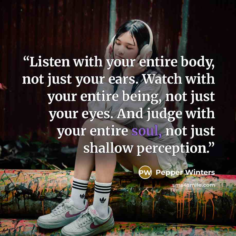 “Listen with your entire body, not just your ears. Watch with your entire being, not just your eyes. And judge with your entire soul, not just shallow perception.” quote by Pepper Winters