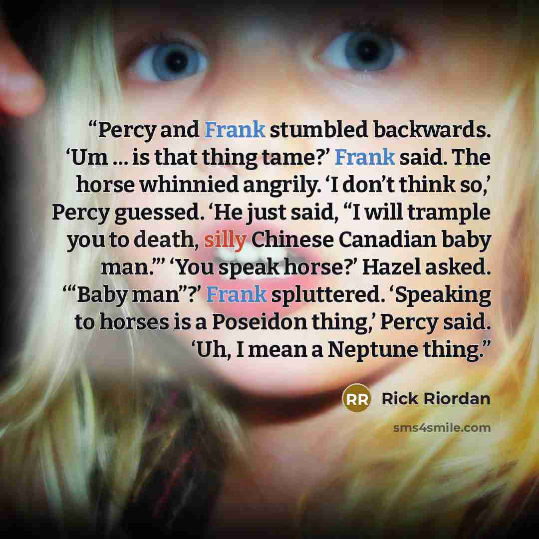 “Percy and Frank stumbled backwards. ‘Um … is that thing tame?’ Frank said. The horse whinnied angrily. ‘I don’t think so,’ Percy guessed. ‘He just said, “I will trample you to death, silly Chinese Canadian baby man.”’ ‘You speak horse?’ Hazel asked. ‘“Baby man”?’ Frank spluttered. ‘Speaking to…” quote by Rick Riordan