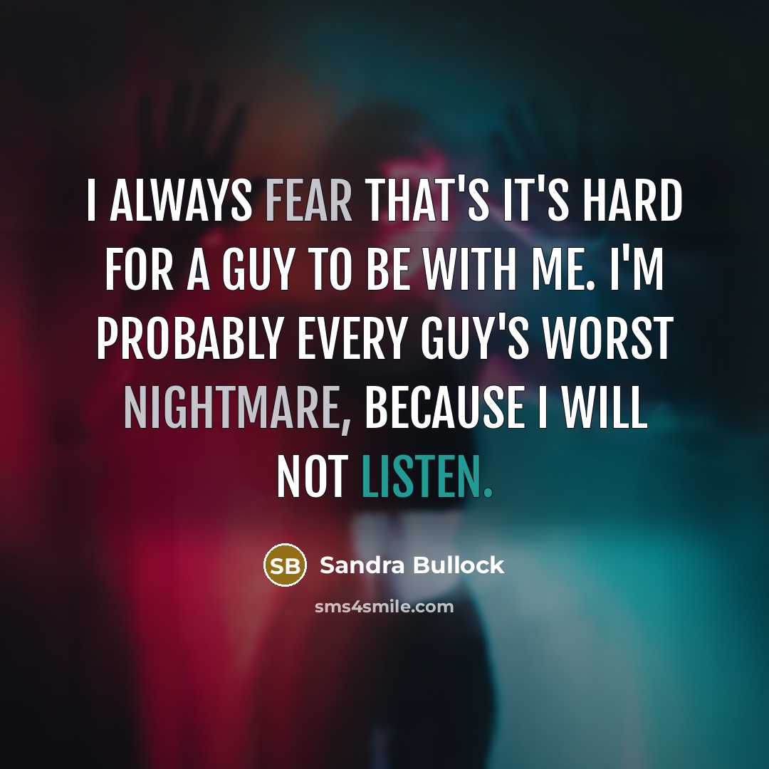 “I always fear that's it's hard for a guy to be with me. I'm probably every guy's worst nightmare, because I will not listen.” quote by Sandra Bullock