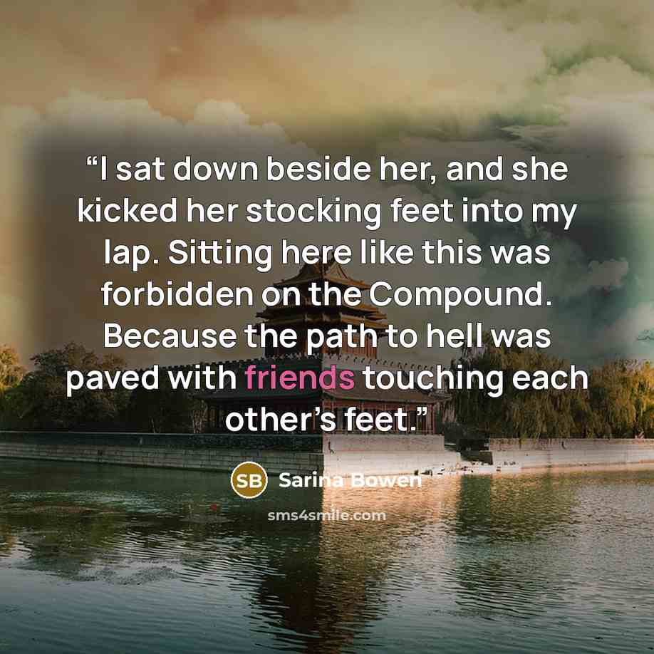 “I sat down beside her, and she kicked her stocking feet into my lap. Sitting here like this was forbidden on the Compound. Because the path to hell was paved with friends touching each other’s feet.” quote by Sarina Bowen