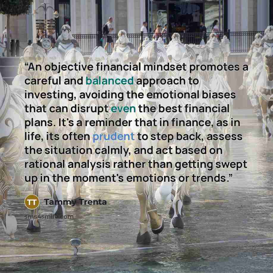 “An objective financial mindset promotes a careful and balanced approach to investing, avoiding the emotional biases that can disrupt even the best financial plans. It's a reminder that in finance, as in life, its often prudent to step back, assess the situation calmly, and act based on rational…” quote by Tammy Trenta