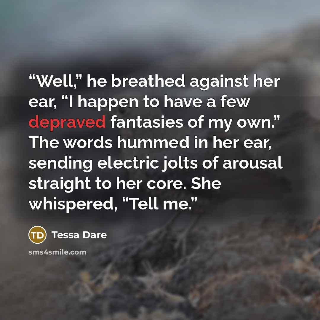 “Well,” he breathed against her ear, “I happen to have a few depraved fantasies of my own.” The words hummed in her ear, sending electric jolts of arousal straight to her core. She whispered, “Tell me.” quote by Tessa Dare