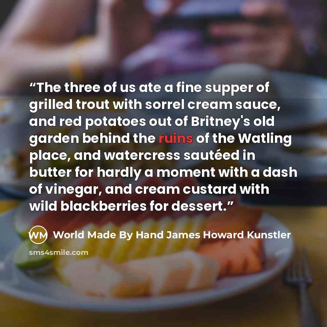 “The three of us ate a fine supper of grilled trout with sorrel cream sauce, and red potatoes out of Britney's old garden behind the ruins of the Watling place, and watercress sautéed in butter for hardly a moment with a dash of vinegar, and cream custard with wild blackberries for dessert.” quote by World Made By Hand James Howard Kunstler