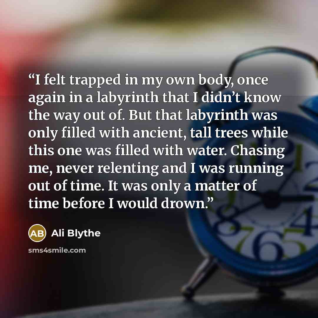 “I felt trapped in my own body, once again in a labyrinth that I didn’t know the way out of. But that labyrinth was only filled with ancient, tall trees while this one was filled with water. Chasing me, never relenting and I was running out of time. It was only a matter of time before I would drown.” quote by Ali Blythe