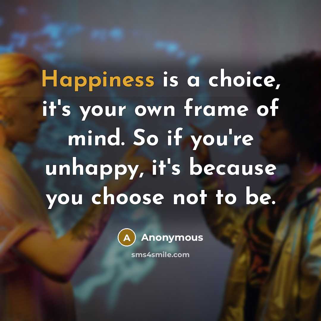 “Happiness is a choice, it's your own frame of mind. So if you're unhappy, it's because you choose not to be.” quote by Anonymous