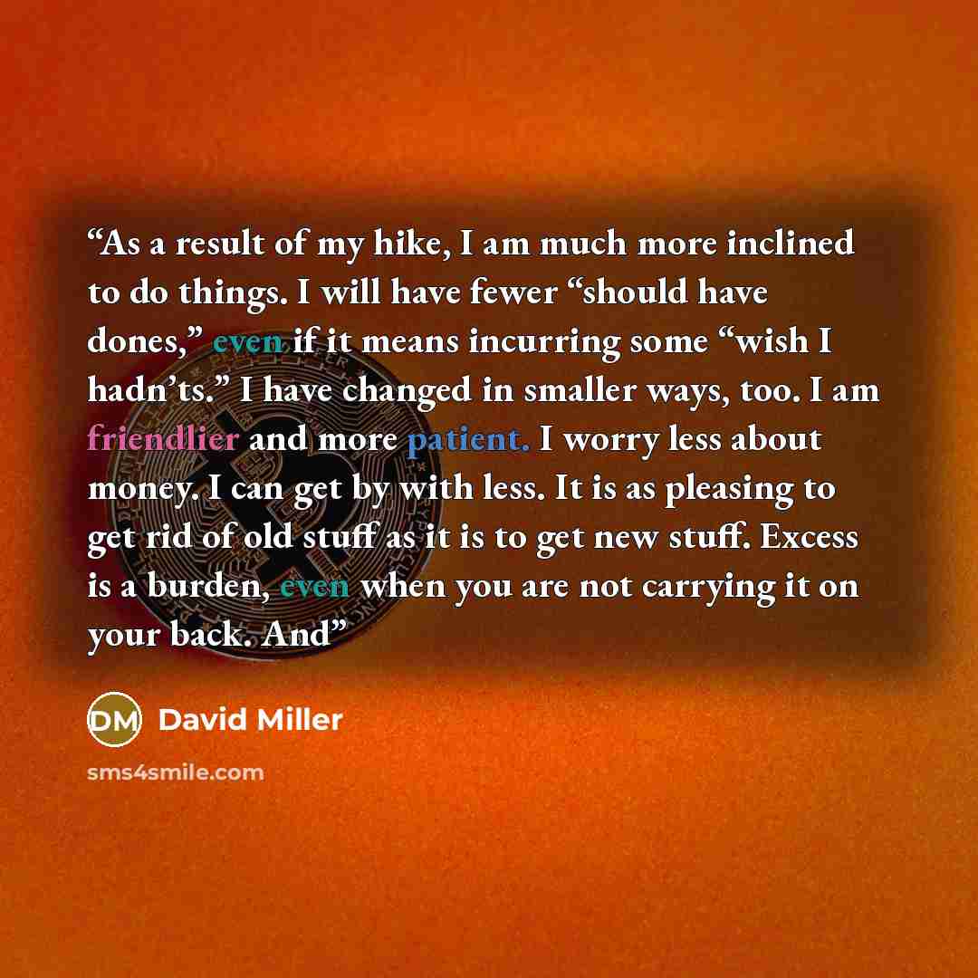 “As a result of my hike, I am much more inclined to do things. I will have fewer “should have dones,” even if it means incurring some “wish I hadn’ts.” I have changed in smaller ways, too. I am friendlier and more patient. I worry less about money. I can get by with less. It is as pleasing to get…” quote by David Miller