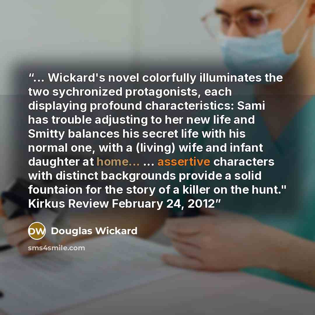“... Wickard's novel colorfully illuminates the two sychronized protagonists, each displaying profound characteristics: Sami has trouble adjusting to her new life and Smitty balances his secret life with his normal one, with a (living) wife and infant daughter at home... ... assertive characters…” quote by Douglas Wickard
