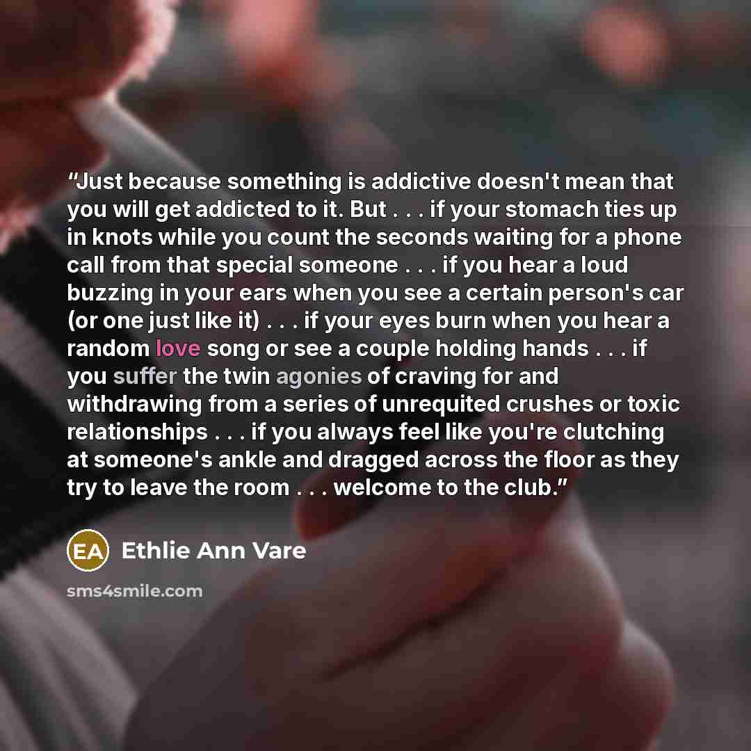“Just because something is addictive doesn't mean that you will get addicted to it. But . . . if your stomach ties up in knots while you count the seconds waiting for a phone call from that special someone . . . if you hear a loud buzzing in your ears when you see a certain person's car (or one…” quote by Ethlie Ann Vare
