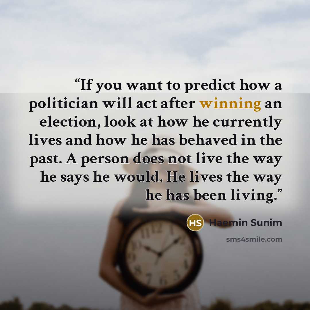 “If you want to predict how a politician will act after winning an election, look at how he currently lives and how he has behaved in the past. A person does not live the way he says he would. He lives the way he has been living.” quote by Haemin Sunim