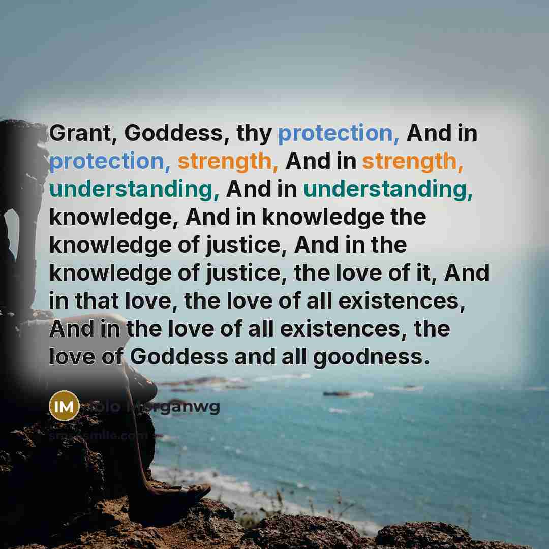 “Grant, Goddess, thy protection, And in protection, strength, And in strength, understanding, And in understanding, knowledge, And in knowledge the knowledge of justice, And in the knowledge of justice, the love of it, And in that love, the love of all existences, And in the love of all existences…” quote by Iolo Morganwg