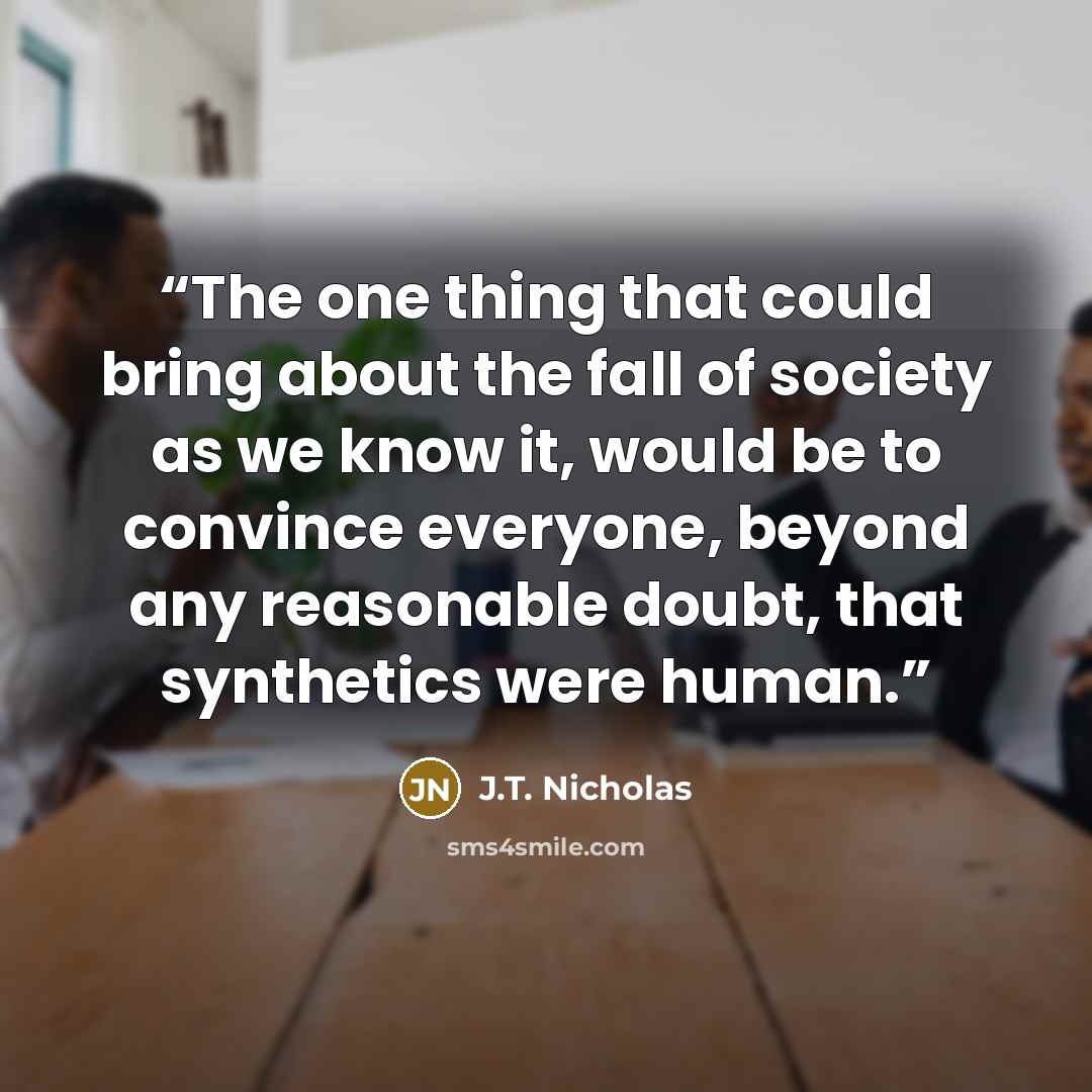 “The one thing that could bring about the fall of society as we know it, would be to convince everyone, beyond any reasonable doubt, that synthetics were human.” quote by J.T. Nicholas