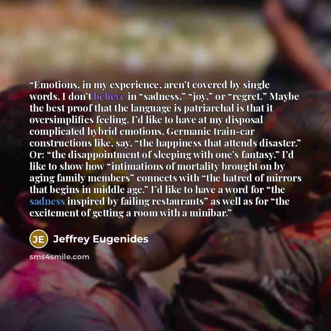 “Emotions, in my experience, aren’t covered by single words. I don’t believe in “sadness,” “joy,” or “regret.” Maybe the best proof that the language is patriarchal is that it oversimplifies feeling. I’d like to have at my disposal complicated hybrid emotions, Germanic train-car constructions like…” quote by Jeffrey Eugenides