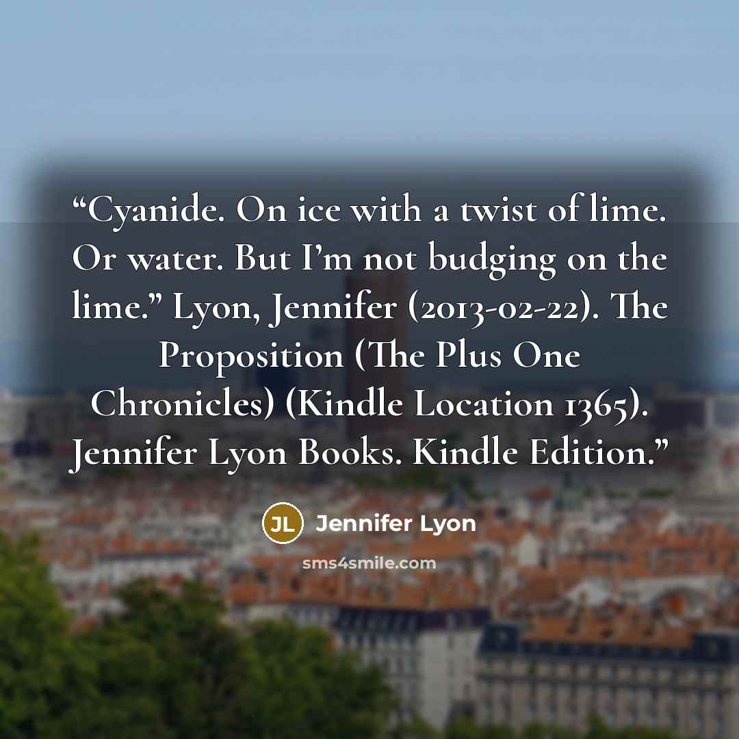 “Cyanide. On ice with a twist of lime. Or water. But I’m not budging on the lime.” Lyon, Jennifer (2013-02-22). The Proposition (The Plus One Chronicles) (Kindle Location 1365). Jennifer Lyon Books. Kindle Edition.” quote by Jennifer Lyon
