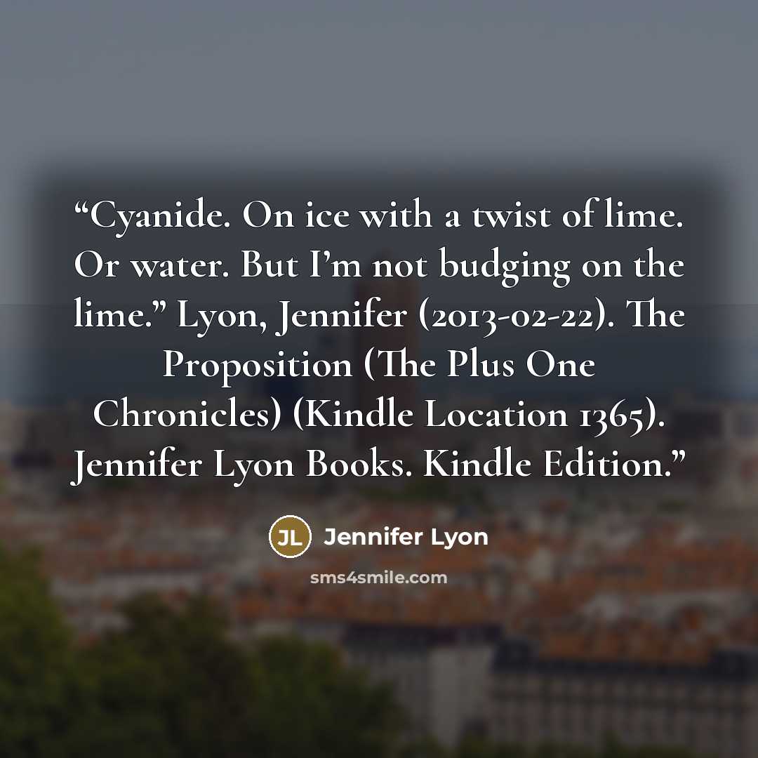 “Cyanide. On ice with a twist of lime. Or water. But I’m not budging on the lime.” Lyon, Jennifer (2013-02-22). The Proposition (The Plus One Chronicles) (Kindle Location 1365). Jennifer Lyon Books. Kindle Edition.” quote by Jennifer Lyon