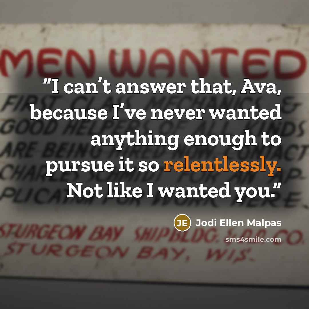 “I can’t answer that, Ava, because I’ve never wanted anything enough to pursue it so relentlessly. Not like I wanted you.” quote by Jodi Ellen Malpas