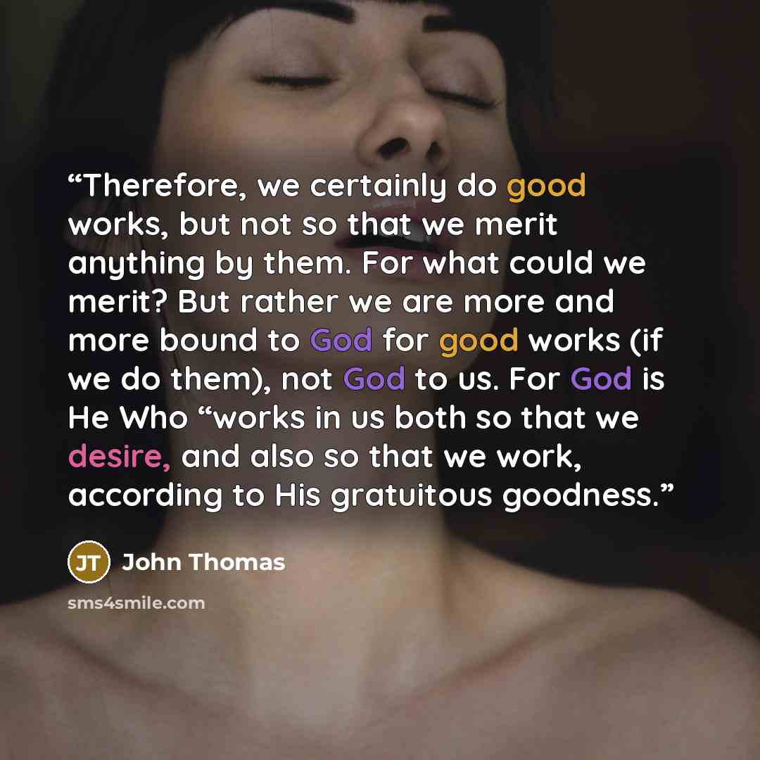 “Therefore, we certainly do good works, but not so that we merit anything by them. For what could we merit? But rather we are more and more bound to God for good works (if we do them), not God to us. For God is He Who “works in us both so that we desire, and also so that we work, according to His…” quote by John Thomas