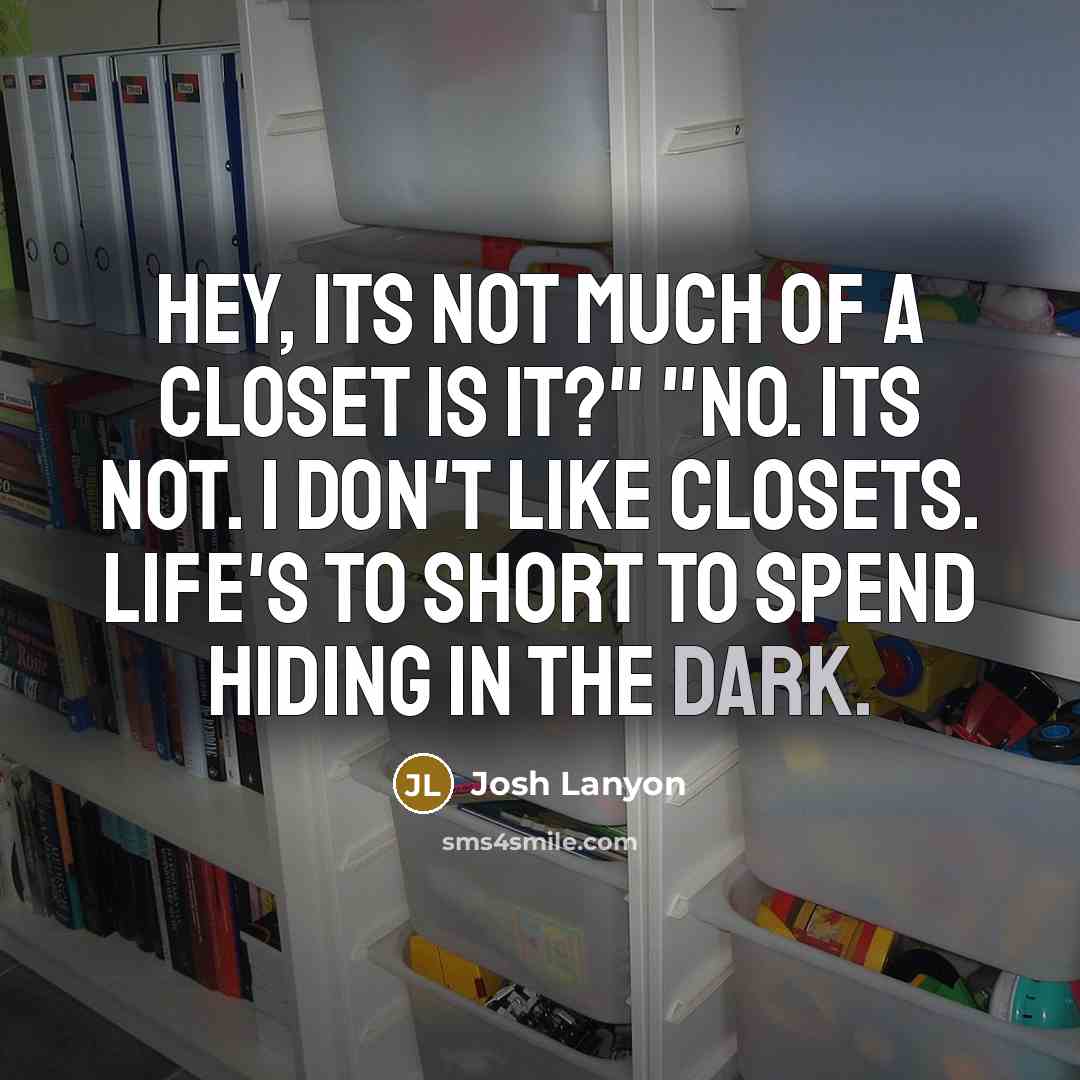 “Hey, its not much of a closet is it?" "No. Its not. I don't like closets. Life's to short to spend hiding in the dark.” quote by Josh Lanyon