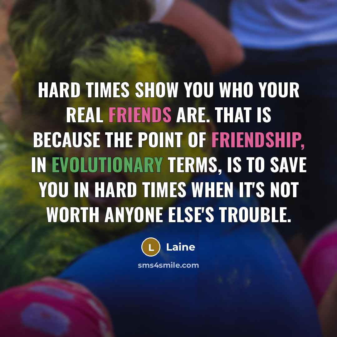 “Hard times show you who your real friends are. That is because the point of friendship, in evolutionary terms, is to save you in hard times when it's not worth anyone else's trouble.” quote by Laine