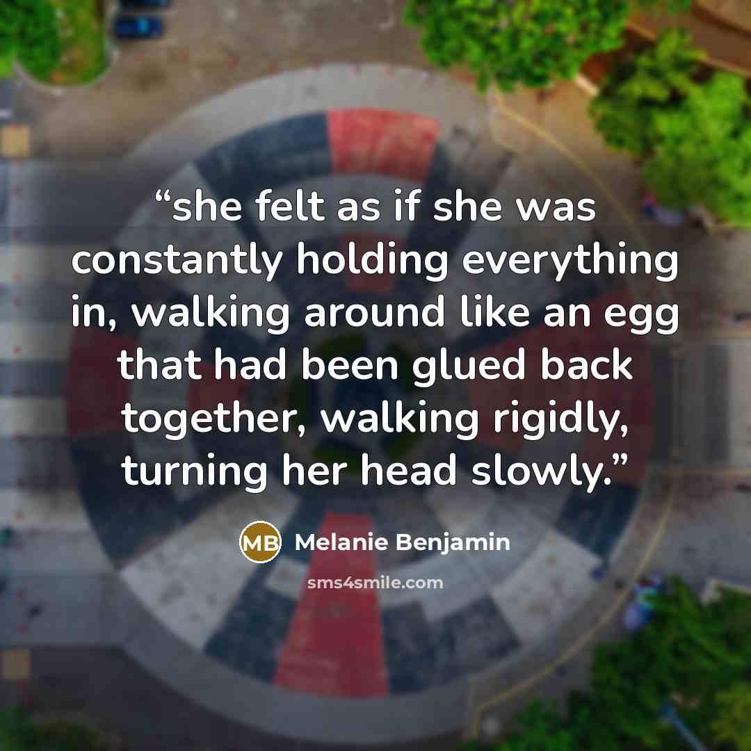 “she felt as if she was constantly holding everything in, walking around like an egg that had been glued back together, walking rigidly, turning her head slowly.” quote by Melanie Benjamin