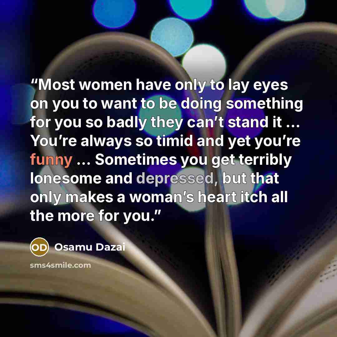 “Most women have only to lay eyes on you to want to be doing something for you so badly they can’t stand it … You’re always so timid and yet you’re funny … Sometimes you get terribly lonesome and depressed, but that only makes a woman’s heart itch all the more for you.” quote by Osamu Dazai